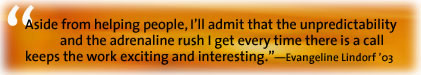 Aside from helping people, I'll admit that the umpredictability and the adrenaline rush I get every time there is a call keeps the work exciting and interesting. - Evangeline Lindorf '03